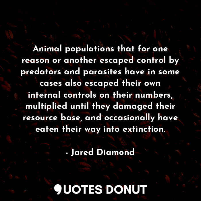 Animal populations that for one reason or another escaped control by predators and parasites have in some cases also escaped their own internal controls on their numbers, multiplied until they damaged their resource base, and occasionally have eaten their way into extinction.