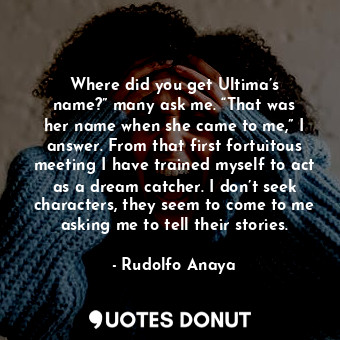 Where did you get Ultima’s name?” many ask me. “That was her name when she came to me,” I answer. From that first fortuitous meeting I have trained myself to act as a dream catcher. I don’t seek characters, they seem to come to me asking me to tell their stories.