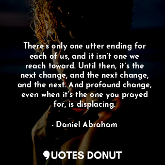 There’s only one utter ending for each of us, and it isn’t one we reach toward. Until then, it’s the next change, and the next change, and the next. And profound change, even when it’s the one you prayed for, is displacing.