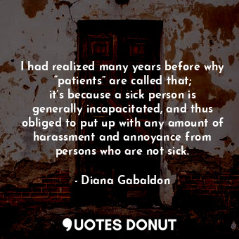 I had realized many years before why “patients” are called that; it’s because a sick person is generally incapacitated, and thus obliged to put up with any amount of harassment and annoyance from persons who are not sick.