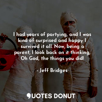 I had years of partying, and I was kind of surprised and happy I survived it all. Now, being a parent, I look back on it thinking, Oh God, the things you did!