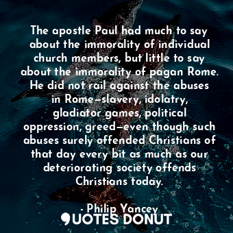 The apostle Paul had much to say about the immorality of individual church members, but little to say about the immorality of pagan Rome. He did not rail against the abuses in Rome—slavery, idolatry, gladiator games, political oppression, greed—even though such abuses surely offended Christians of that day every bit as much as our deteriorating society offends Christians today.