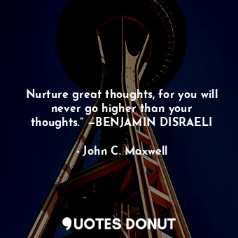 Nurture great thoughts, for you will never go higher than your thoughts.” —BENJAMIN DISRAELI