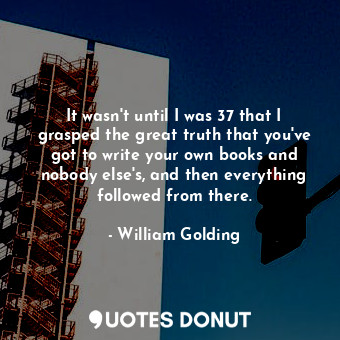 It wasn't until I was 37 that I grasped the great truth that you've got to write your own books and nobody else's, and then everything followed from there.