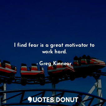 I find fear is a great motivator to work hard.