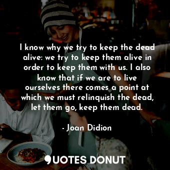 I know why we try to keep the dead alive: we try to keep them alive in order to keep them with us. I also know that if we are to live ourselves there comes a point at which we must relinquish the dead, let them go, keep them dead.