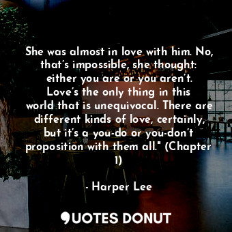 She was almost in love with him. No, that’s impossible, she thought: either you are or you aren’t. Love’s the only thing in this world that is unequivocal. There are different kinds of love, certainly, but it’s a you-do or you-don’t proposition with them all." (Chapter 1)