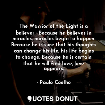The Warrior of the Light is a believer.  Because he believes in miracles, miracles begin to happen. Because he is sure that his thoughts can change his life, his life begins to change. Because he is certain that he will find love, love appears.