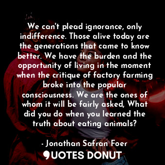 We can't plead ignorance, only indifference. Those alive today are the generations that came to know better. We have the burden and the opportunity of living in the moment when the critique of factory farming broke into the popular consciousness. We are the ones of whom it will be fairly asked, What did you do when you learned the truth about eating animals?