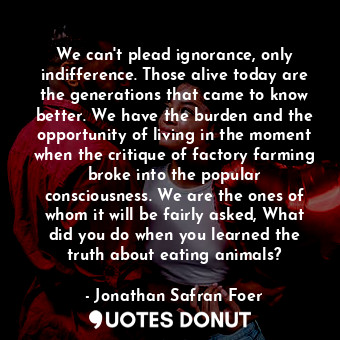  We can't plead ignorance, only indifference. Those alive today are the generatio... - Jonathan Safran Foer - Quotes Donut