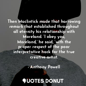 Then Maclintick made that harrowing remark that established throughout all eternity his relationship with Moreland. ‘I obey you, Moreland,’ he said, ‘with the proper respect of the poor interpretative hack for the true creative artist.