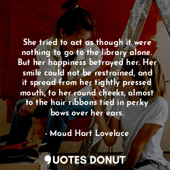 She tried to act as though it were nothing to go to the library alone. But her happiness betrayed her. Her smile could not be restrained, and it spread from her tightly pressed mouth, to her round cheeks, almost to the hair ribbons tied in perky bows over her ears.
