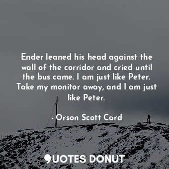 Ender leaned his head against the wall of the corridor and cried until the bus came. I am just like Peter. Take my monitor away, and I am just like Peter.