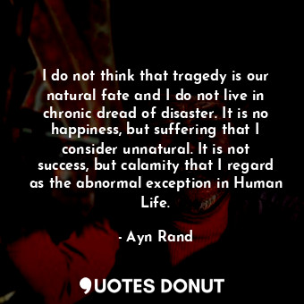 I do not think that tragedy is our natural fate and I do not live in chronic dread of disaster. It is no happiness, but suffering that I consider unnatural. It is not success, but calamity that I regard as the abnormal exception in Human Life.