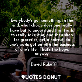 Everybody's got something. In the end, what choice does one really have but to understand that truth, to really take it in, and then shop for groceries, get a haircut, do one's work; get on with the business of one's life.  That's the hope, anyway.