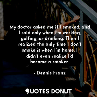 My doctor asked me if I smoked, and I said only when I&#39;m working, golfing, or drinking. Then I realized the only time I don&#39;t smoke is when I&#39;m home. I didn&#39;t even realize I&#39;d become a smoker.