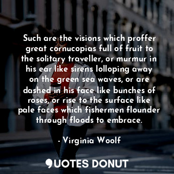 Such are the visions which proffer great cornucopias full of fruit to the solitary traveller, or murmur in his ear like sirens lolloping away on the green sea waves, or are dashed in his face like bunches of roses, or rise to the surface like pale faces which fishermen flounder through floods to embrace.