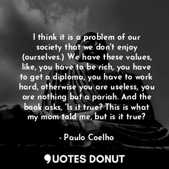 I think it is a problem of our society that we don't enjoy (ourselves.) We have these values, like, you have to be rich, you have to get a diploma, you have to work hard, otherwise you are useless, you are nothing but a pariah. And the book asks, 'Is it true? This is what my mom told me, but is it true?