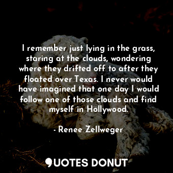 I remember just lying in the grass, staring at the clouds, wondering where they drifted off to after they floated over Texas. I never would have imagined that one day I would follow one of those clouds and find myself in Hollywood.