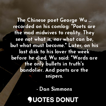 The Chinese poet George Wu ... recorded on his comlog: "Poets are the mad midwives to reality. They see not what is, nor what can be, but what must become." Later, on his last disk to his lover the week before he died, Wu said: "Words are the only bullets in truth's bandolier. And poets are the snipers.