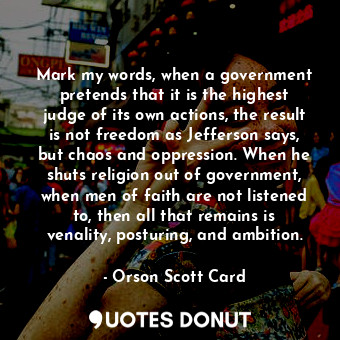 Mark my words, when a government pretends that it is the highest judge of its own actions, the result is not freedom as Jefferson says, but chaos and oppression. When he shuts religion out of government, when men of faith are not listened to, then all that remains is venality, posturing, and ambition.