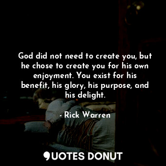 God did not need to create you, but he chose to create you for his own enjoyment. You exist for his benefit, his glory, his purpose, and his delight.