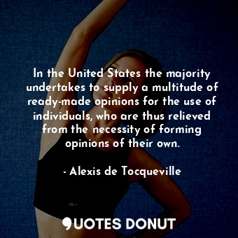 In the United States the majority undertakes to supply a multitude of ready-made opinions for the use of individuals, who are thus relieved from the necessity of forming opinions of their own.