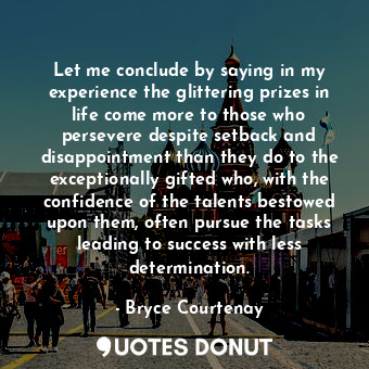 Let me conclude by saying in my experience the glittering prizes in life come more to those who persevere despite setback and disappointment than they do to the exceptionally gifted who, with the confidence of the talents bestowed upon them, often pursue the tasks leading to success with less determination.