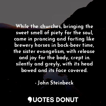 While the churches, bringing the sweet smell of piety for the soul, came in prancing and farting like brewery horses in bock-beer time, the sister evangelism, with release and joy for the body, crept in. silently and greyly, with its head bowed and its face covered.