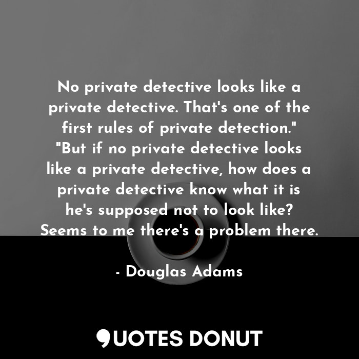 No private detective looks like a private detective. That's one of the first rules of private detection." "But if no private detective looks like a private detective, how does a private detective know what it is he's supposed not to look like? Seems to me there's a problem there.