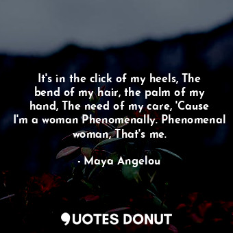 It's in the click of my heels, The bend of my hair, the palm of my hand, The need of my care, 'Cause I'm a woman Phenomenally. Phenomenal woman, That's me.