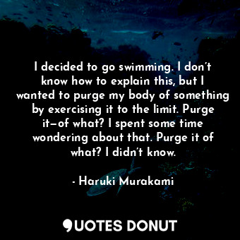 I decided to go swimming. I don’t know how to explain this, but I wanted to purge my body of something by exercising it to the limit. Purge it—of what? I spent some time wondering about that. Purge it of what? I didn’t know.