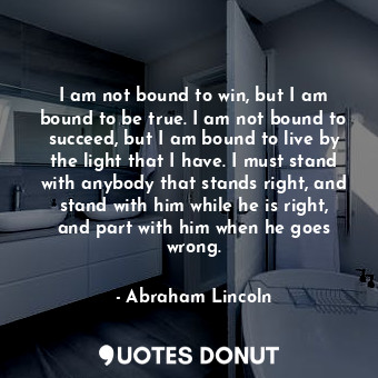 I am not bound to win, but I am bound to be true. I am not bound to succeed, but I am bound to live by the light that I have. I must stand with anybody that stands right, and stand with him while he is right, and part with him when he goes wrong.