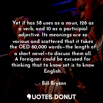 Yet it has 58 uses as a noun, 126 as a verb, and 10 as a participial adjective. Its meanings are so various and scattered that it takes the OED 60,000 words—the length of a short novel—to discuss them all. A foreigner could be excused for thinking that to know set is to know English.