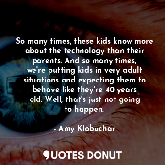 So many times, these kids know more about the technology than their parents. And so many times, we&#39;re putting kids in very adult situations and expecting them to behave like they&#39;re 40 years old. Well, that&#39;s just not going to happen.