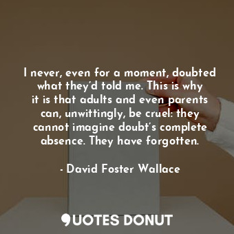 I never, even for a moment, doubted what they’d told me. This is why it is that adults and even parents can, unwittingly, be cruel: they cannot imagine doubt’s complete absence. They have forgotten.