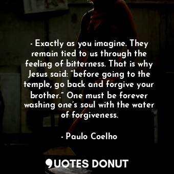 - Exactly as you imagine. They remain tied to us through the feeling of bitterness. That is why Jesus said: “before going to the temple, go back and forgive your brother.” One must be forever washing one’s soul with the water of forgiveness.