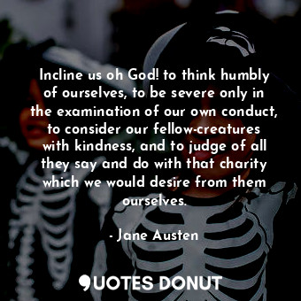 Incline us oh God! to think humbly of ourselves, to be severe only in the examination of our own conduct, to consider our fellow-creatures with kindness, and to judge of all they say and do with that charity which we would desire from them ourselves.