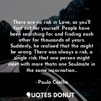 There are no risk in Love, as you'll find out for yourself. People have been searching for and finding each other for thousands of years. Suddenly, he realised that the might be wrong. There was always a risk, a single risk: that one person might meet with more thatn one Soulmate in the same incarnation...