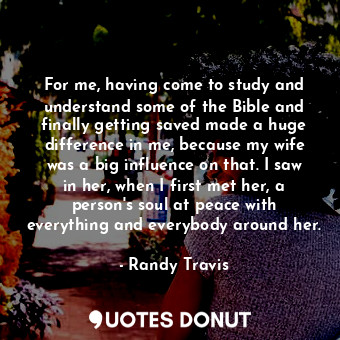 For me, having come to study and understand some of the Bible and finally getting saved made a huge difference in me, because my wife was a big influence on that. I saw in her, when I first met her, a person&#39;s soul at peace with everything and everybody around her.