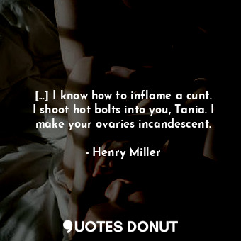 [...] I know how to inflame a cunt. I shoot hot bolts into you, Tania. I make your ovaries incandescent.