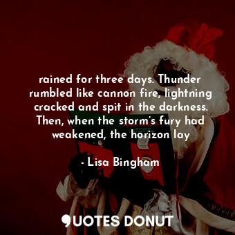 rained for three days. Thunder rumbled like cannon fire, lightning cracked and spit in the darkness. Then, when the storm’s fury had weakened, the horizon lay