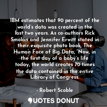 IBM estimates that 90 percent of the world’s data was created in the last two years. As co-authors Rick Smolan and Jennifer Erwitt stated in their exquisite photo book, The Human Face of Big Data, “Now, in the first day of a baby’s life today, the world creates 70 times the data contained in the entire Library of Congress.
