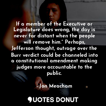 If a member of the Executive or Legislature does wrong, the day is never far distant when the people will remove him.” Perhaps, Jefferson thought, outrage over the Burr verdict could be channeled into a constitutional amendment making judges more accountable to the public.