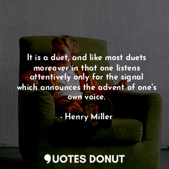 It is a duet, and like most duets moreover in that one listens attentively only for the signal which announces the advent of one's own voice.