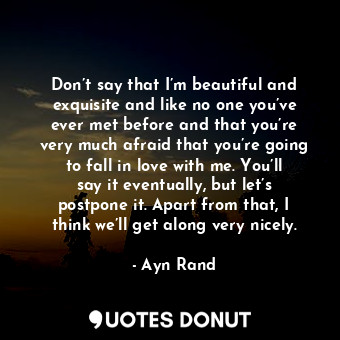 Don’t say that I’m beautiful and exquisite and like no one you’ve ever met before and that you’re very much afraid that you’re going to fall in love with me. You’ll say it eventually, but let’s postpone it. Apart from that, I think we’ll get along very nicely.