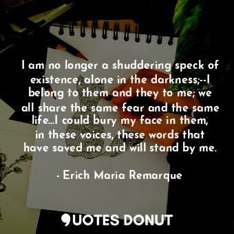 I am no longer a shuddering speck of existence, alone in the darkness;--I belong to them and they to me; we all share the same fear and the same life...I could bury my face in them, in these voices, these words that have saved me and will stand by me.