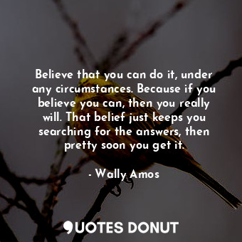 Believe that you can do it, under any circumstances. Because if you believe you can, then you really will. That belief just keeps you searching for the answers, then pretty soon you get it.