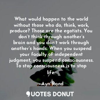 What would happen to the world without those who do, think, work, produce? Those are the egotists. You don’t think through another’s brain and you don’t work through another’s hands. When you suspend your faculty of independent judgment, you suspend consciousness. To stop consciousness is to stop life.