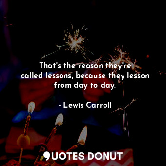 That&#39;s the reason they&#39;re called lessons, because they lesson from day to day.